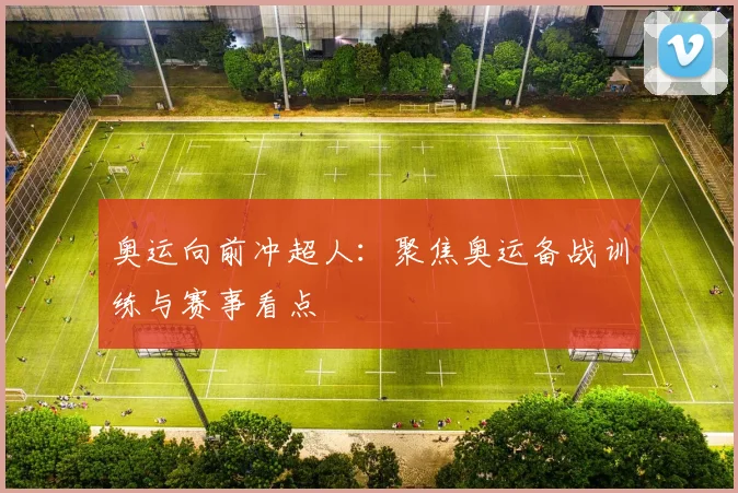奥运向前冲超人：聚焦奥运备战训练与赛事看点