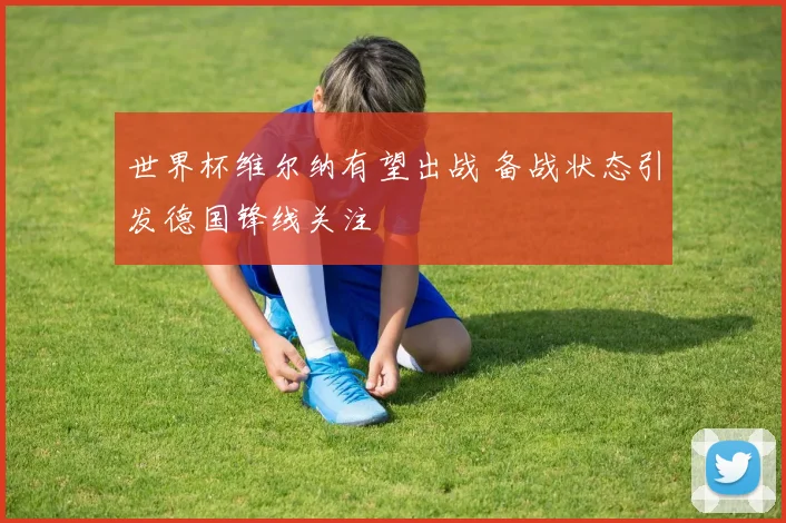 世界杯维尔纳有望出战 备战状态引发德国锋线关注
