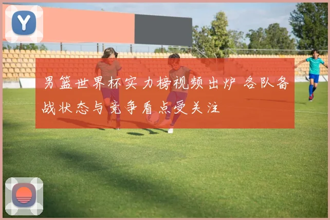 男篮世界杯实力榜视频出炉 各队备战状态与竞争看点受关注