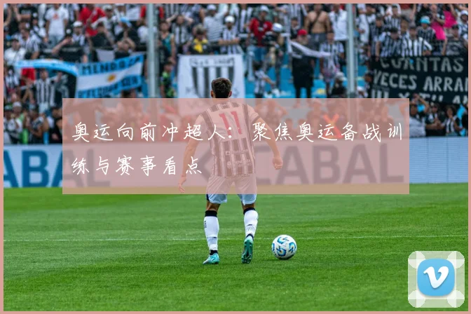奥运向前冲超人：聚焦奥运备战训练与赛事看点