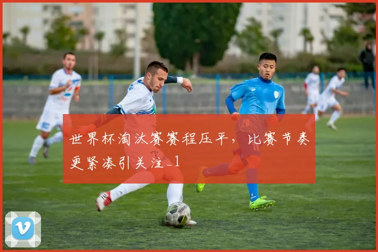 世界杯淘汰赛赛程压平,比赛节奏更紧凑引关注_1