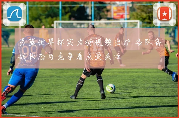 男篮世界杯实力榜视频出炉 各队备战状态与竞争看点受关注